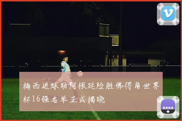 梅西进球助阿根廷险胜佛得角世界杯16强名单正式揭晓