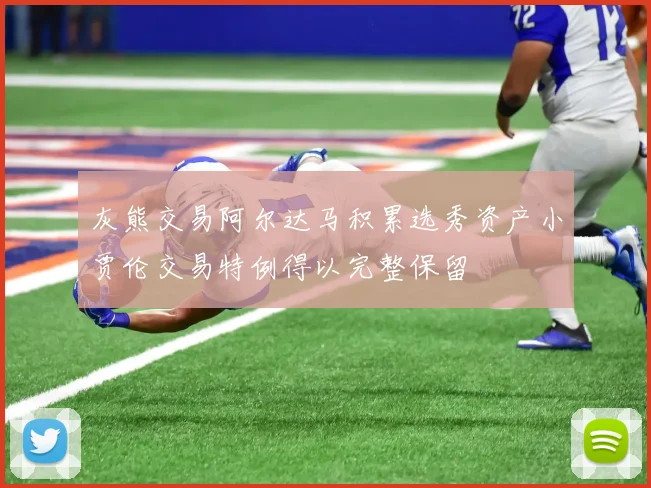 灰熊交易阿尔达马积累选秀资产小贾伦交易特例得以完整保留
