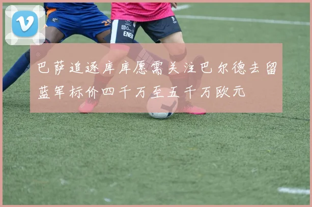 巴萨追逐库库愿需关注巴尔德去留蓝军标价四千万至五千万欧元