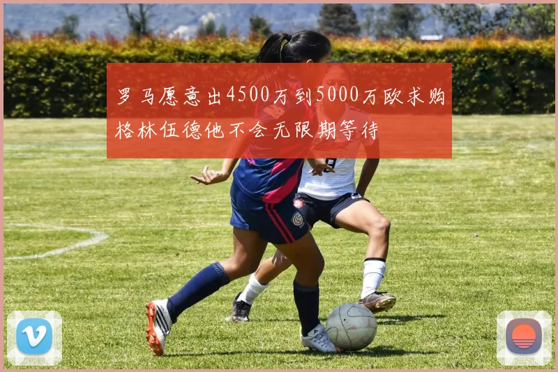 罗马愿意出4500万到5000万欧求购格林伍德他不会无限期等待