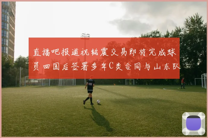 直播吧报道祝铭震交易即将完成球员回国后签署多年C类合同与山东队续约