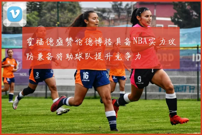 霍福德盛赞伦德博格具备NBA实力攻防兼备将助球队提升竞争力