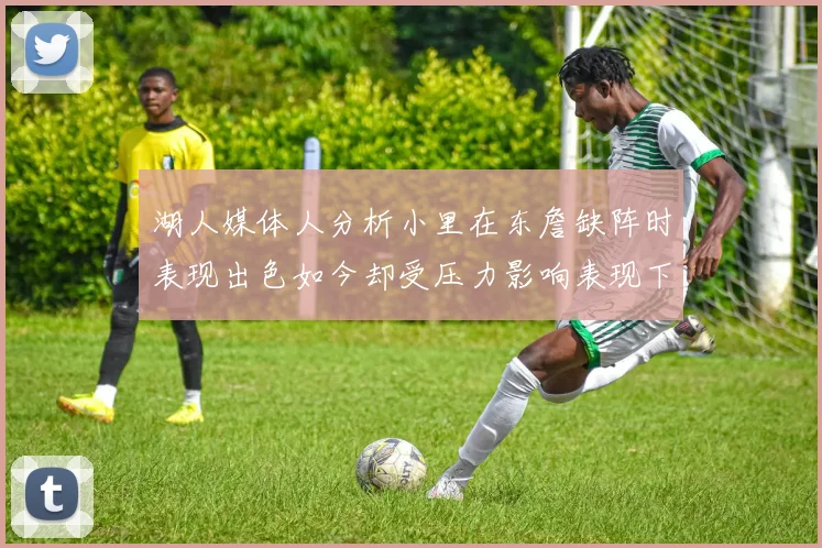 湖人媒体人分析小里在东詹缺阵时表现出色如今却受压力影响表现下滑