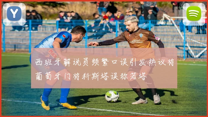 西班牙解说员频繁口误引发热议将葡萄牙门将科斯塔误称若塔