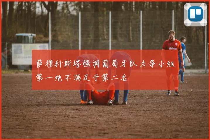 萨穆科斯塔强调葡萄牙队力争小组第一绝不满足于第二名
