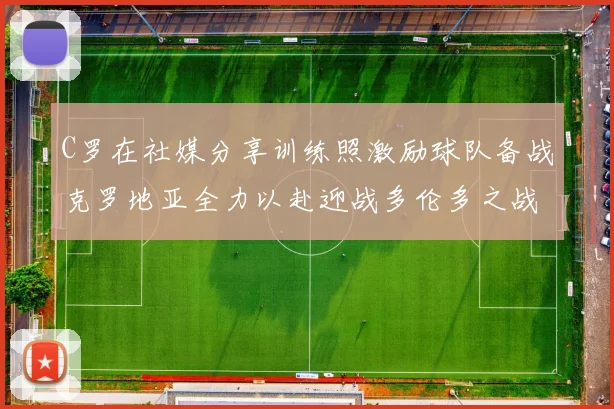 C罗在社媒分享训练照激励球队备战克罗地亚全力以赴迎战多伦多之战