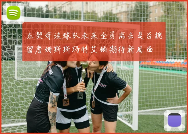 东契奇谈球队未来全员离去是否挽留詹姆斯斯玛特艾顿期待新局面