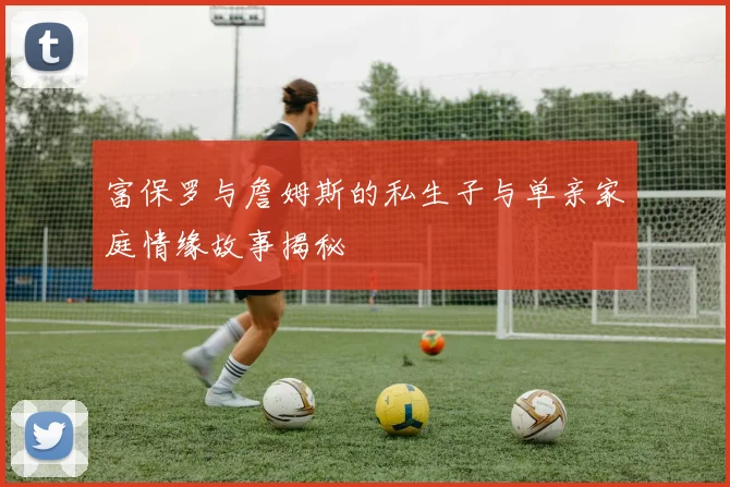 富保罗与詹姆斯的私生子与单亲家庭情缘故事揭秘
