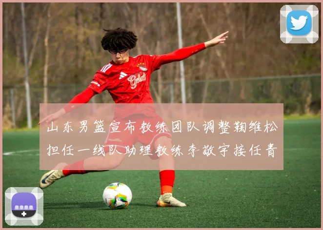 山东男篮宣布教练团队调整鞠维松担任一线队助理教练李敬宇接任青年队主教练